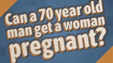 Can a 70 year old man get a woman pregnant?