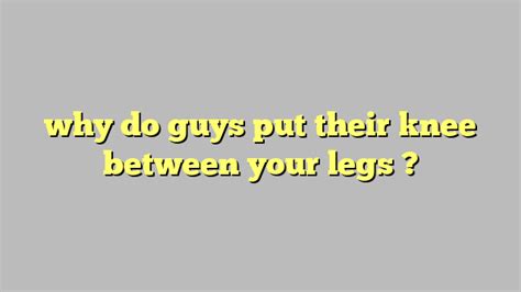 Why do guys put their leg between your legs?