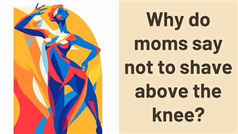 Why do moms say not to shave above the knee?